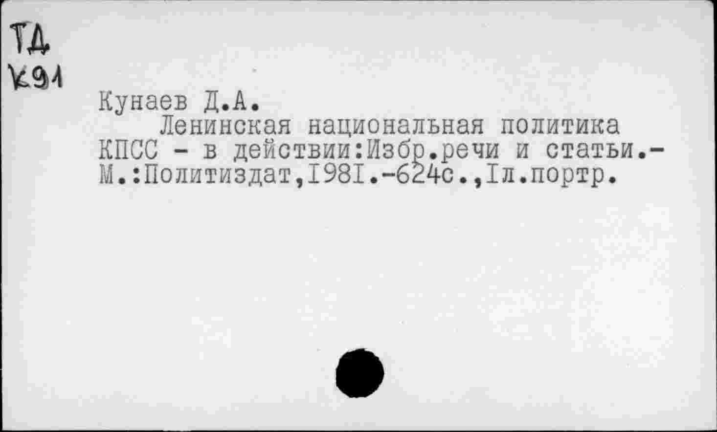 ﻿и
494
Кунаев Д.А.
Ленинская национальная политика КПСС - в действии:Избр.речи и статьи.-М.Политиздат,1981.-624с.,1л.портр.